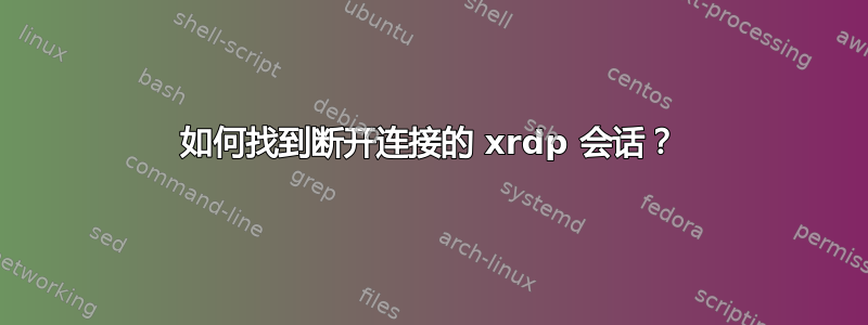 如何找到断开连接的 xrdp 会话？