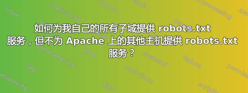 如何为我自己的所有子域提供 robots.txt 服务，但不为 Apache 上的其他主机提供 robots.txt 服务？