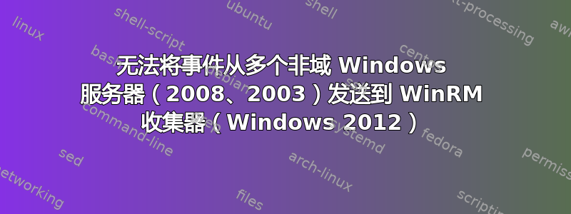 无法将事件从多个非域 Windows 服务器（2008、2003）发送到 WinRM 收集器（Windows 2012）