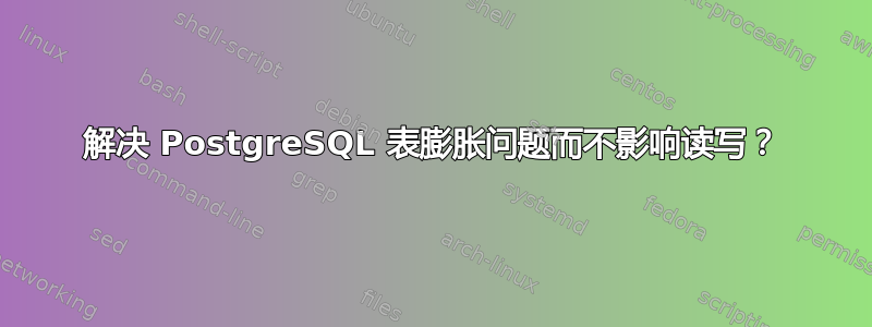 解决 PostgreSQL 表膨胀问题而不影响读写？