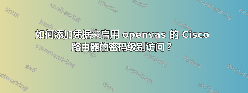 如何添加凭据来启用 openvas 的 Cisco 路由器的密码级别访问？