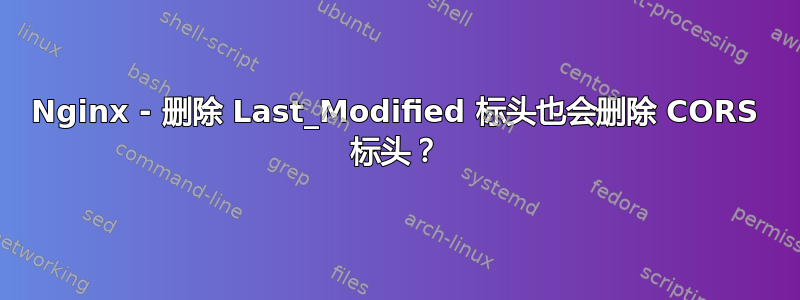 Nginx - 删除 Last_Modified 标头也会删除 CORS 标头？