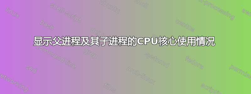 显示父进程及其子进程的CPU核心使用情况