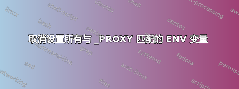 取消设置所有与 _PROXY 匹配的 ENV 变量