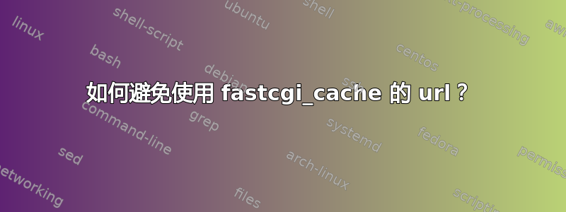 如何避免使用 fastcgi_cache 的 url？