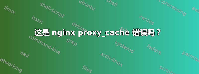 这是 nginx proxy_cache 错误吗？