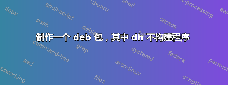 制作一个 deb 包，其中 dh 不构建程序