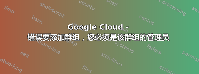 Google Cloud - 错误要添加群组，您必须是该群组的管理员