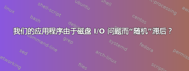 我们的应用程序由于磁盘 I/O 问题而“随机”滞后？