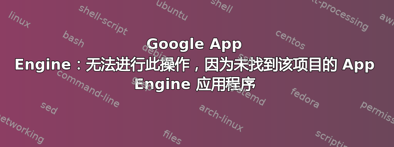 Google App Engine：无法进行此操作，因为未找到该项目的 App Engine 应用程序