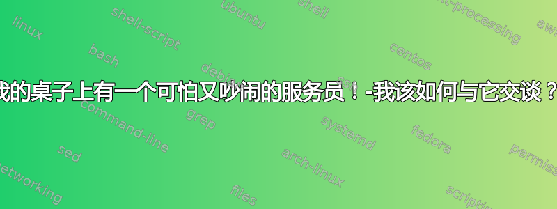 我的桌子上有一个可怕又吵闹的服务员！-我该如何与它交谈？