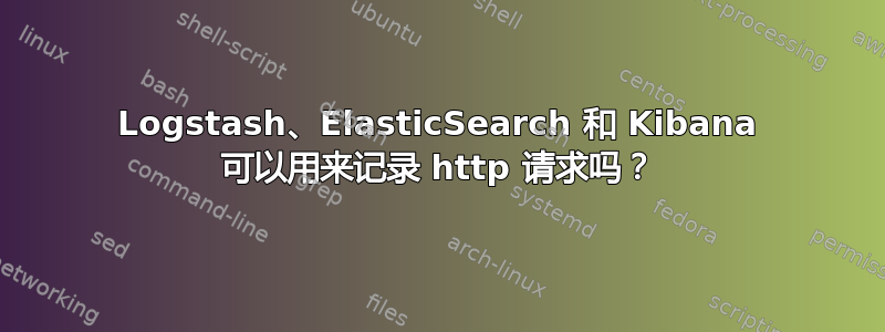 Logstash、ElasticSearch 和 Kibana 可以用来记录 http 请求吗？