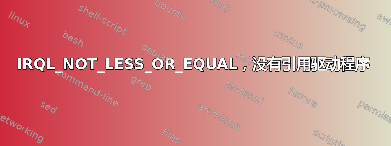 IRQL_NOT_LESS_OR_EQUAL，没有引用驱动程序