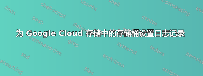 为 Google Cloud 存储中的存储桶设置日志记录