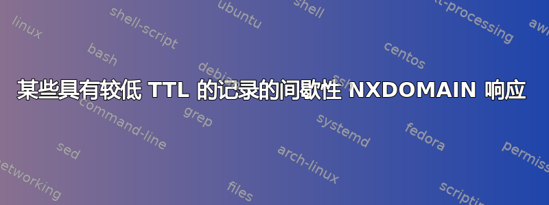 某些具有较低 TTL 的记录的间歇性 NXDOMAIN 响应