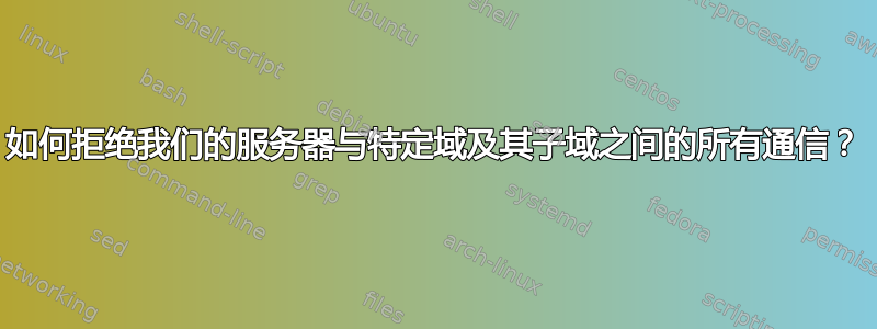 如何拒绝我们的服务器与特定域及其子域之间的所有通信？