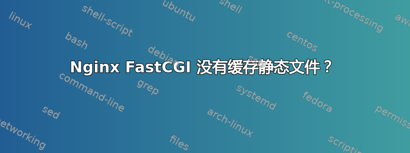 Nginx FastCGI 没有缓存静态文件？