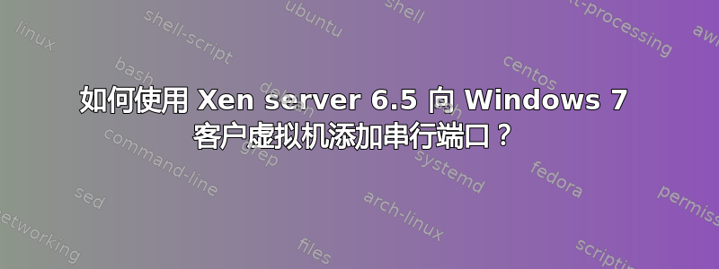 如何使用 Xen server 6.5 向 Windows 7 客户虚拟机添加串行端口？