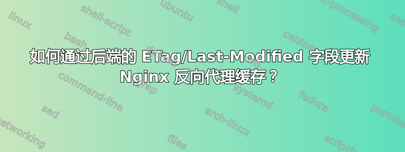 如何通过后端的 ETag/Last-Modified 字段更新 Nginx 反向代理缓存？