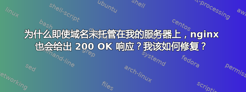 为什么即使域名未托管在我的服务器上，nginx 也会给出 200 OK 响应？我该如何修复？