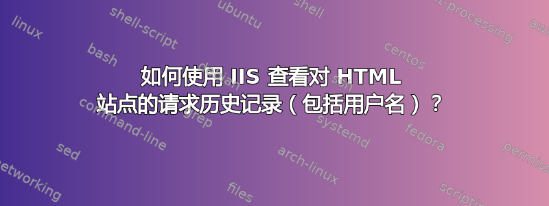 如何使用 IIS 查看对 HTML 站点的请求历史记录（包括用户名）？