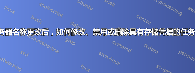 服务器名称更改后，如何修改、禁用或删除具有存储凭据的任务？