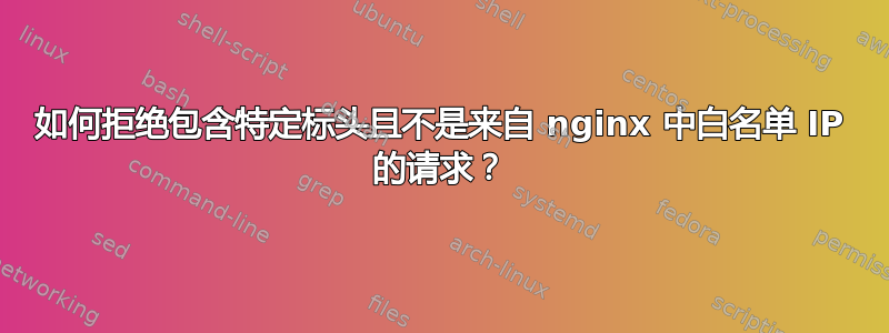 如何拒绝包含特定标头且不是来自 nginx 中白名单 IP 的请求？