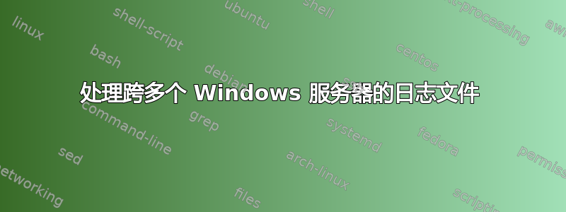 处理跨多个 Windows 服务器的日志文件