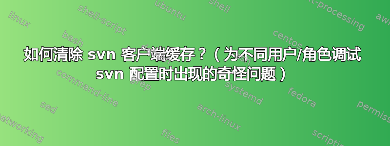 如何清除 svn 客户端缓存？（为不同用户/角色调试 svn 配置时出现的奇怪问题）