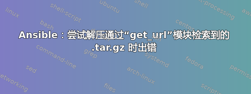 Ansible：尝试解压通过“get_url”模块检索到的 .tar.gz 时出错