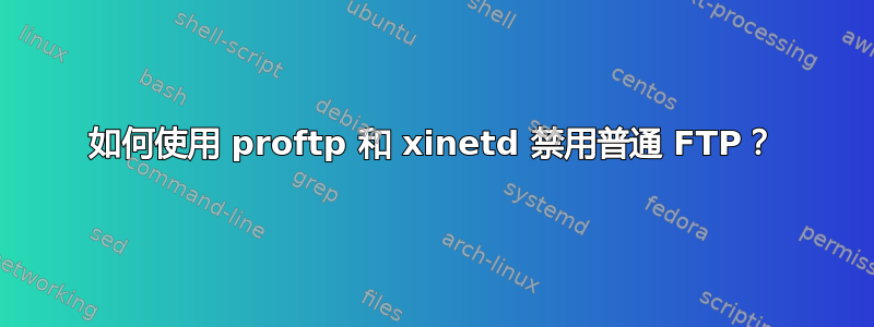 如何使用 proftp 和 xinetd 禁用普通 FTP？