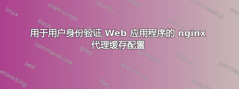 用于用户身份验证 Web 应用程序的 nginx 代理缓存配置