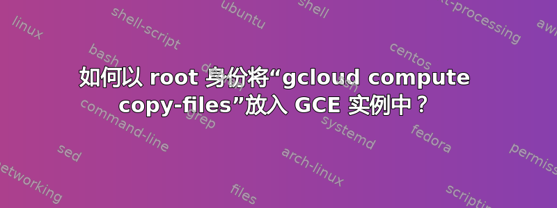 如何以 root 身份将“gcloud compute copy-files”放入 GCE 实例中？