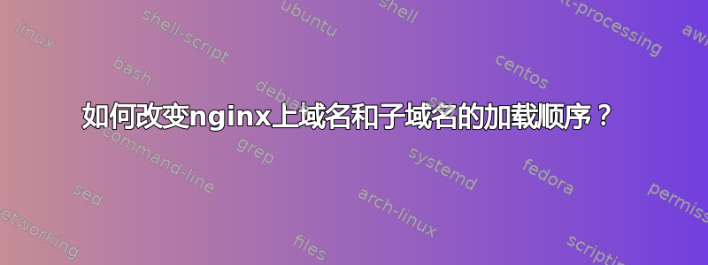 如何改变nginx上域名和子域名的加载顺序？