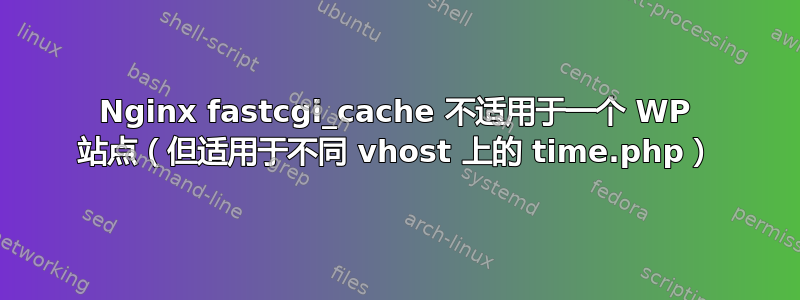 Nginx fastcgi_cache 不适用于一个 WP 站点（但适用于不同 vhost 上的 time.php）