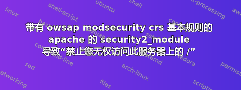 带有 owsap modsecurity crs 基本规则的 apache 的 security2_module 导致“禁止您无权访问此服务器上的 /”