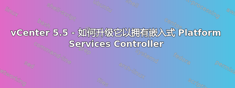 vCenter 5.5 - 如何升级它以拥有嵌入式 Platform Services Controller