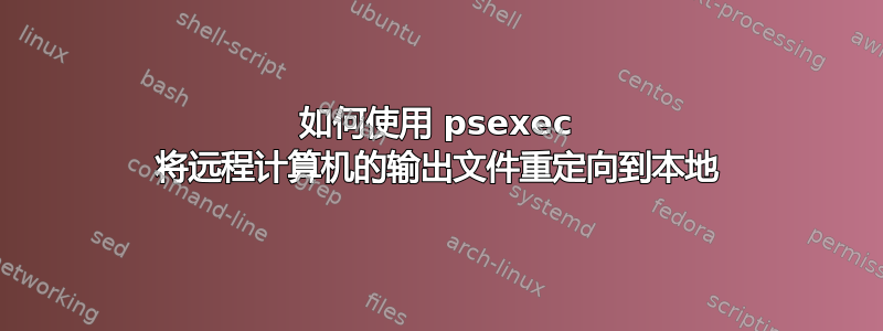 如何使用 psexec 将远程计算机的输出文件重定向到本地