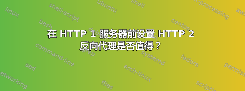 在 HTTP 1 服务器前设置 HTTP 2 反向代理是否值得？