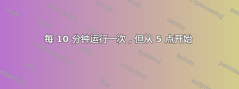 每 10 分钟运行一次，但从 5 点开始