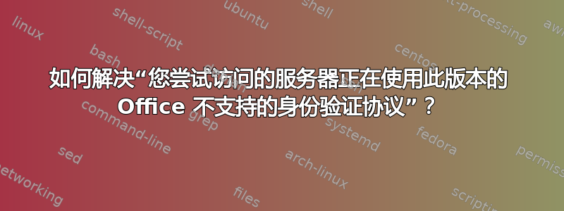 如何解决“您尝试访问的服务器正在使用此版本的 Office 不支持的身份验证协议”？