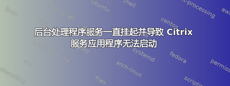 后台处理程序服务一直挂起并导致 Citrix 服务应用程序无法启动