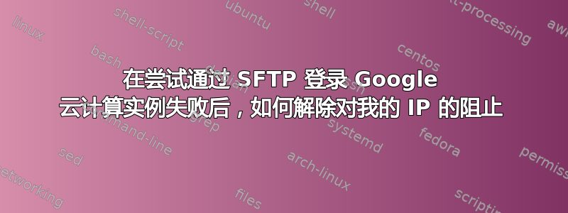 在尝试通过 SFTP 登录 Google 云计算实例失败后，如何解除对我的 IP 的阻止