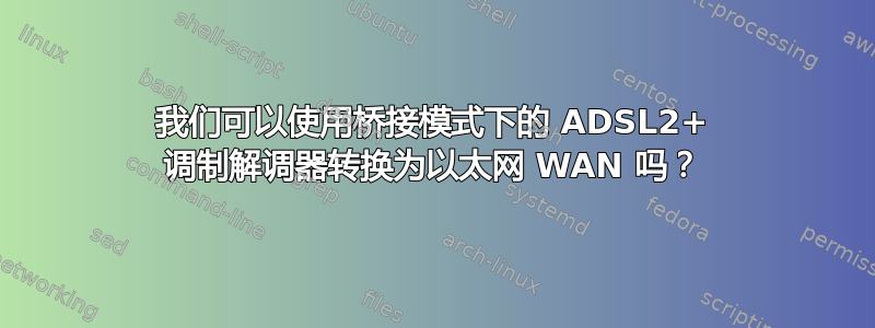 我们可以使用桥接模式下的 ADSL2+ 调制解调器转换为以太网 WAN 吗？