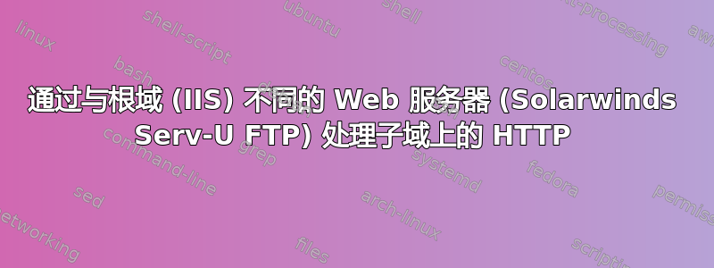 通过与根域 (IIS) 不同的 Web 服务器 (Solarwinds Serv-U FTP) 处理子域上的 HTTP