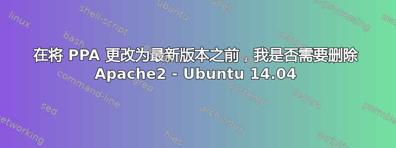 在将 PPA 更改为最新版本之前，我是否需要删除 Apache2 - Ubuntu 14.04