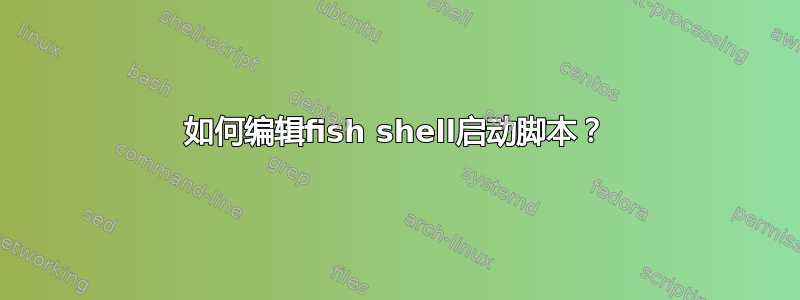 如何编辑fish shell启动脚本？