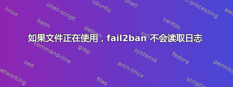 如果文件正在使用，fail2ban 不会读取日志