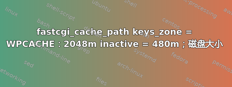 fastcgi_cache_path keys_zone = WPCACHE：2048m inactive = 480m；磁盘大小