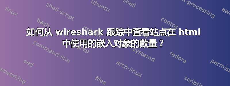 如何从 wireshark 跟踪中查看站点在 html 中使用的嵌入对象的数量？